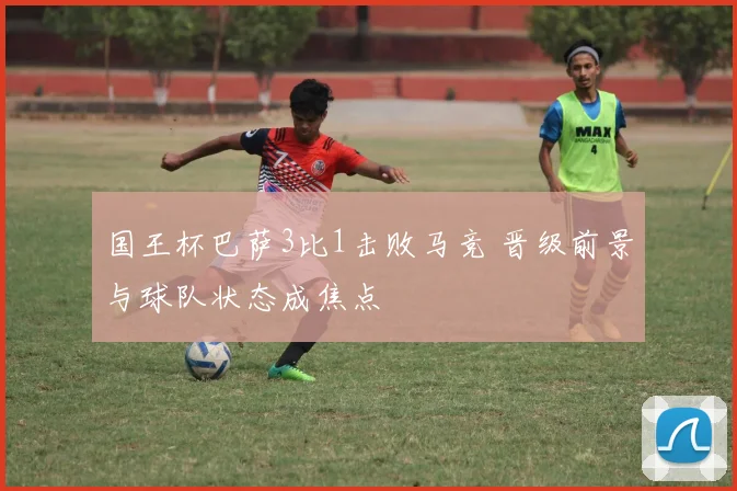 国王杯巴萨3比1击败马竞 晋级前景与球队状态成焦点