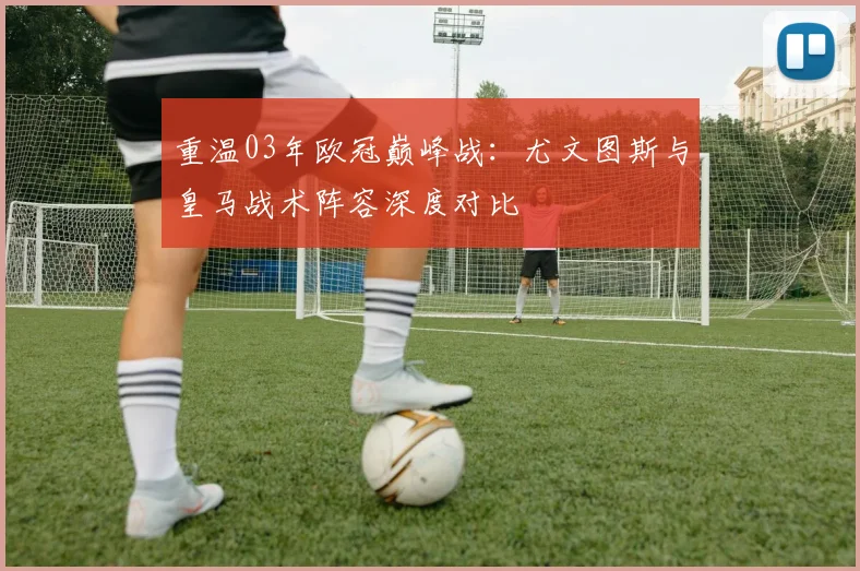 重温03年欧冠巅峰战：尤文图斯与皇马战术阵容深度对比