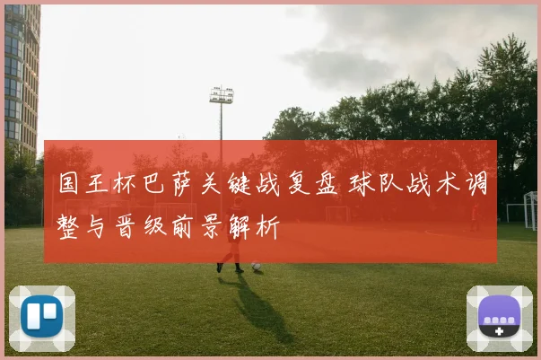 国王杯巴萨关键战复盘 球队战术调整与晋级前景解析