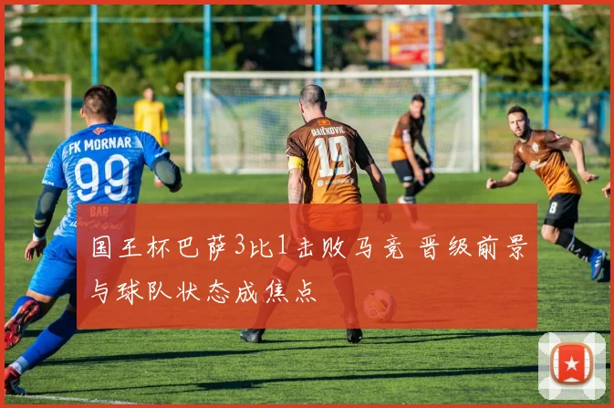 国王杯巴萨3比1击败马竞 晋级前景与球队状态成焦点