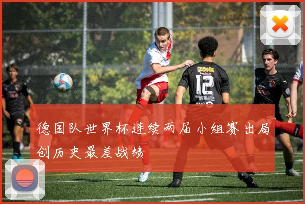 德国队世界杯连续两届小组赛出局创历史最差战绩