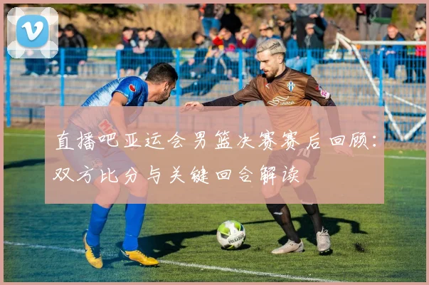 直播吧亚运会男篮决赛赛后回顾:双方比分与关键回合解读