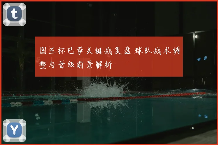 国王杯巴萨关键战复盘 球队战术调整与晋级前景解析